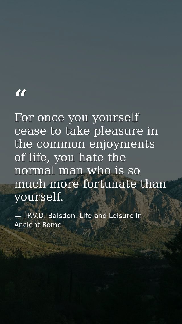 For once you yourself cease to take pleasure in the common enjoyments of life, you hate the normal man who is so much mo — J.P.V.D. Balsdon, Life and Leisure in Ancient Rome