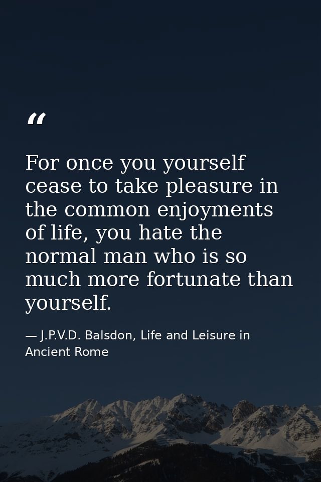 For once you yourself cease to take pleasure in the common enjoyments of life, you hate the normal man who is so much mo — J.P.V.D. Balsdon, Life and Leisure in Ancient Rome