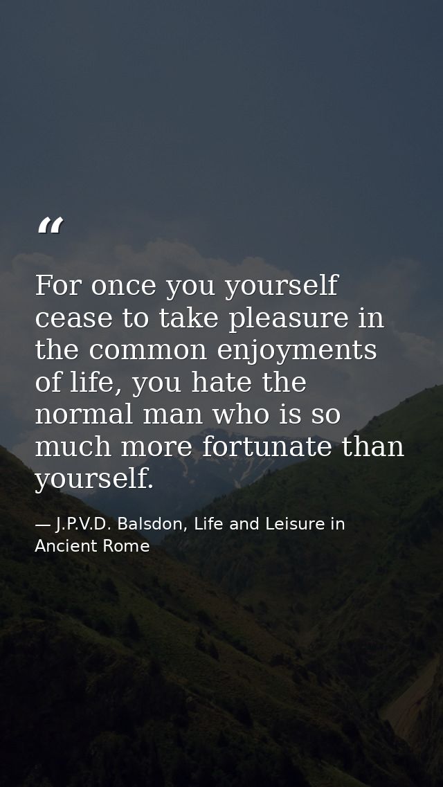 For once you yourself cease to take pleasure in the common enjoyments of life, you hate the normal man who is so much mo — J.P.V.D. Balsdon, Life and Leisure in Ancient Rome