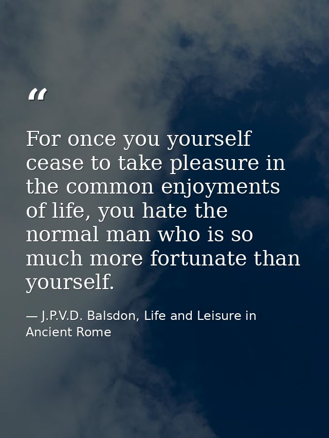 For once you yourself cease to take pleasure in the common enjoyments of life, you hate the normal man who is so much mo — J.P.V.D. Balsdon, Life and Leisure in Ancient Rome
