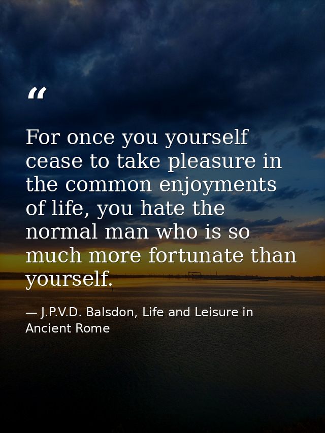For once you yourself cease to take pleasure in the common enjoyments of life, you hate the normal man who is so much mo — J.P.V.D. Balsdon, Life and Leisure in Ancient Rome