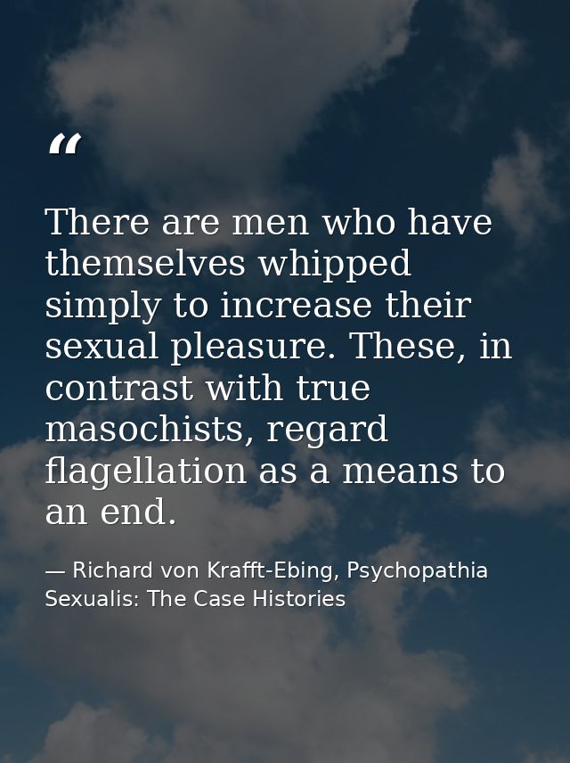There are men who have themselves whipped simply to increase their sexual pleasure. These, in contrast with true masochi — Richard von Krafft-Ebing, Psychopathia Sexualis: The Case Histories