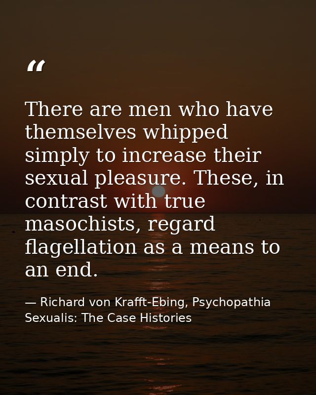 There are men who have themselves whipped simply to increase their sexual pleasure. These, in contrast with true masochi — Richard von Krafft-Ebing, Psychopathia Sexualis: The Case Histories
