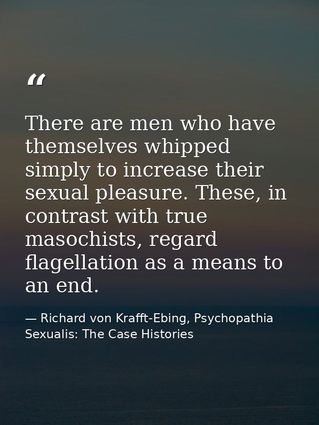 There are men who have themselves whipped simply to increase their sexual pleasure. These, in contrast with true masochi — Richard von Krafft-Ebing, Psychopathia Sexualis: The Case Histories