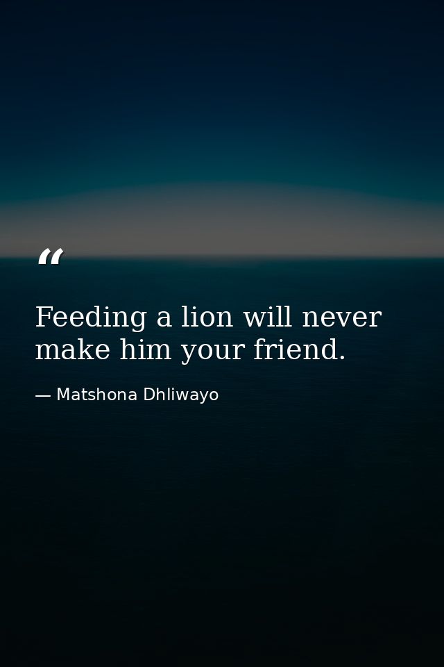Feeding a lion will never make him your friend. — Matshona Dhliwayo