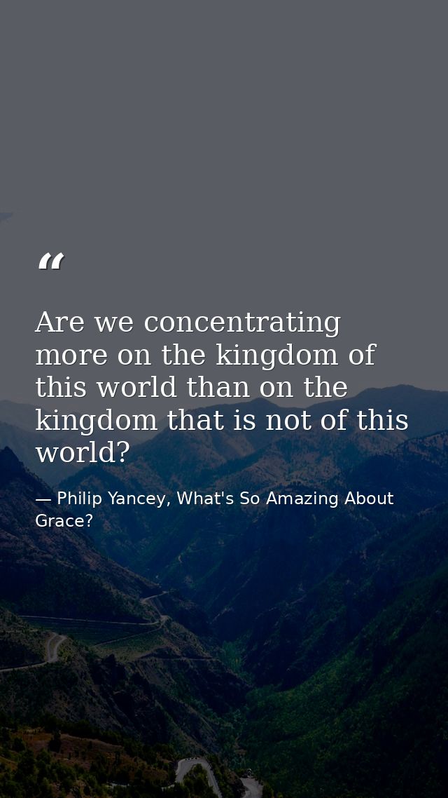 Are we concentrating more on the kingdom of this world than on the kingdom that is not of this world? — Philip Yancey, What's So Amazing About Grace?