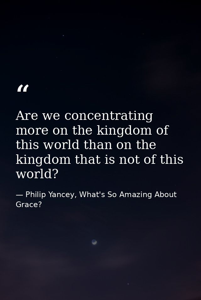 Are we concentrating more on the kingdom of this world than on the kingdom that is not of this world? — Philip Yancey, What's So Amazing About Grace?