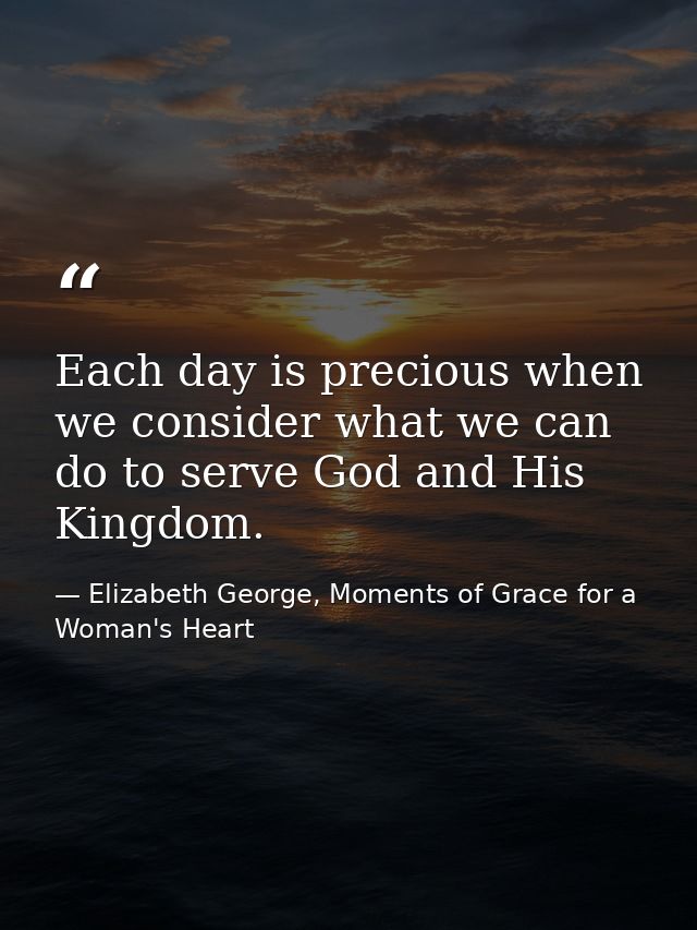 Each day is precious when we consider what we can do to serve God and His Kingdom. — Elizabeth George, Moments of Grace for a Woman's Heart