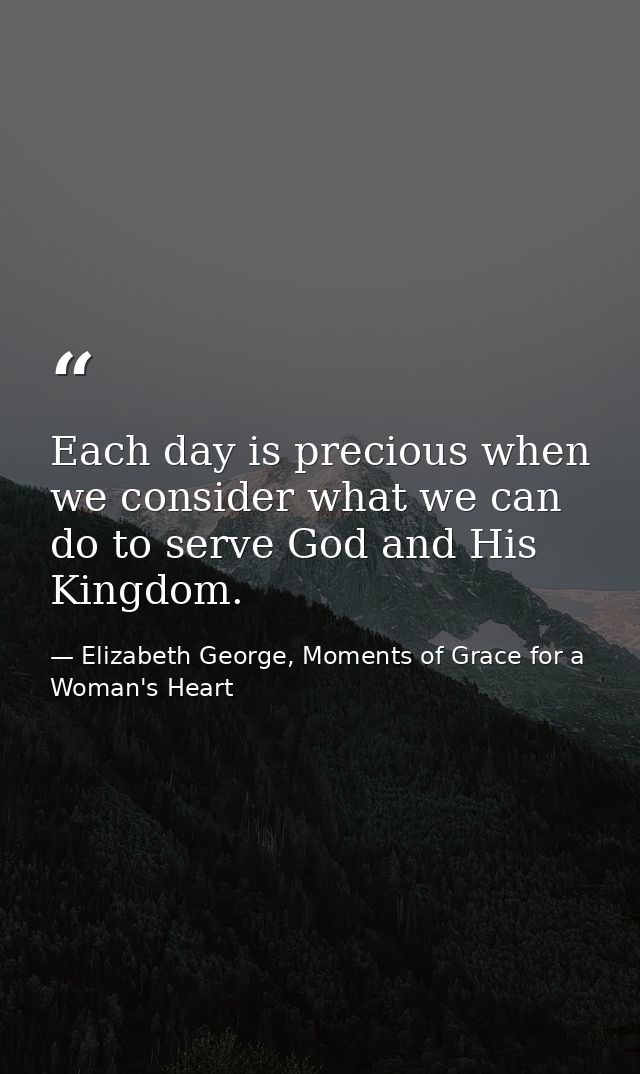 Each day is precious when we consider what we can do to serve God and His Kingdom. — Elizabeth George, Moments of Grace for a Woman's Heart