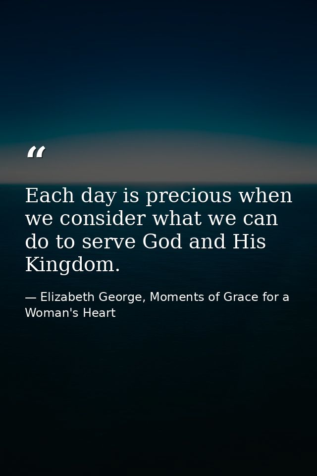 Each day is precious when we consider what we can do to serve God and His Kingdom. — Elizabeth George, Moments of Grace for a Woman's Heart