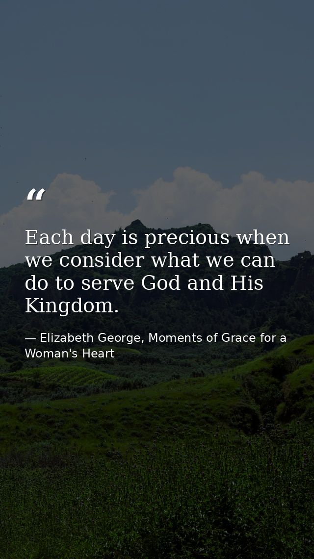 Each day is precious when we consider what we can do to serve God and His Kingdom. — Elizabeth George, Moments of Grace for a Woman's Heart