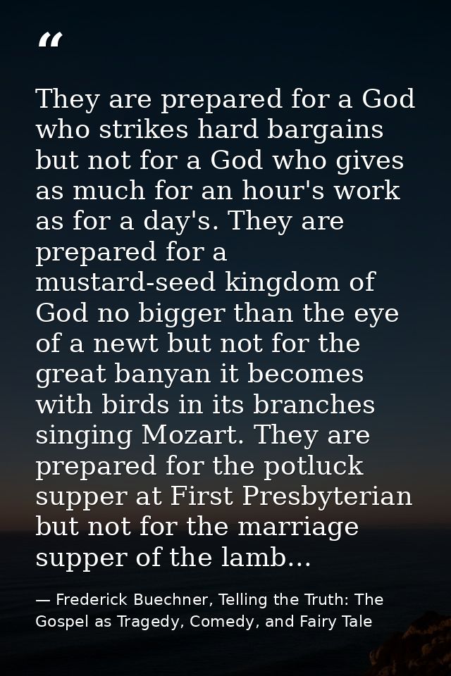 They are prepared for a God who strikes hard bargains but not for a God who gives as much for an hour's work as for a da — Frederick Buechner, Telling the Truth: The Gospel as Tragedy, Comedy, and Fairy Tale