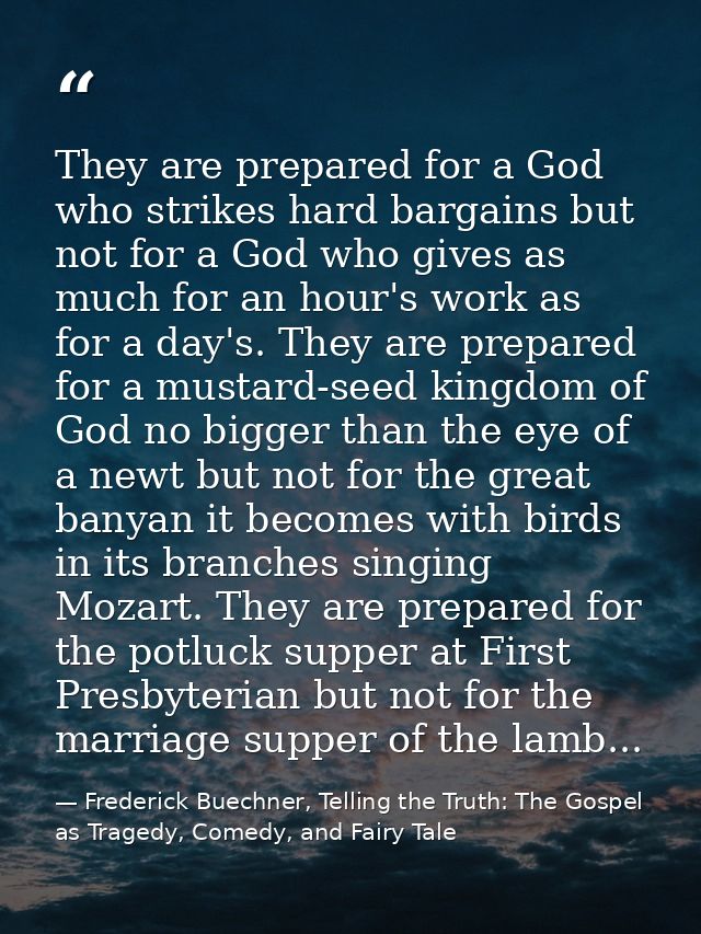 They are prepared for a God who strikes hard bargains but not for a God who gives as much for an hour's work as for a da — Frederick Buechner, Telling the Truth: The Gospel as Tragedy, Comedy, and Fairy Tale