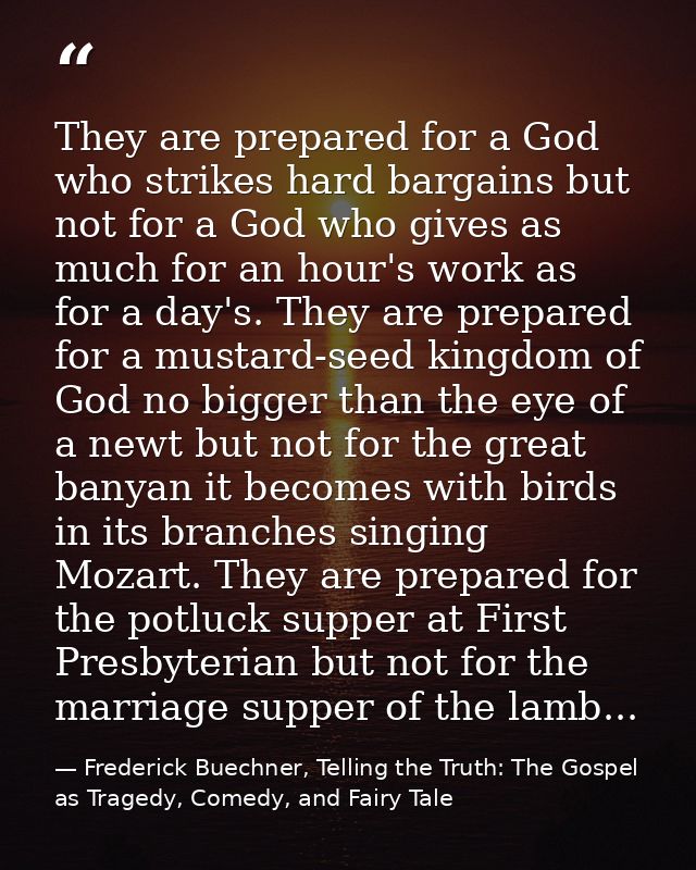 They are prepared for a God who strikes hard bargains but not for a God who gives as much for an hour's work as for a da — Frederick Buechner, Telling the Truth: The Gospel as Tragedy, Comedy, and Fairy Tale