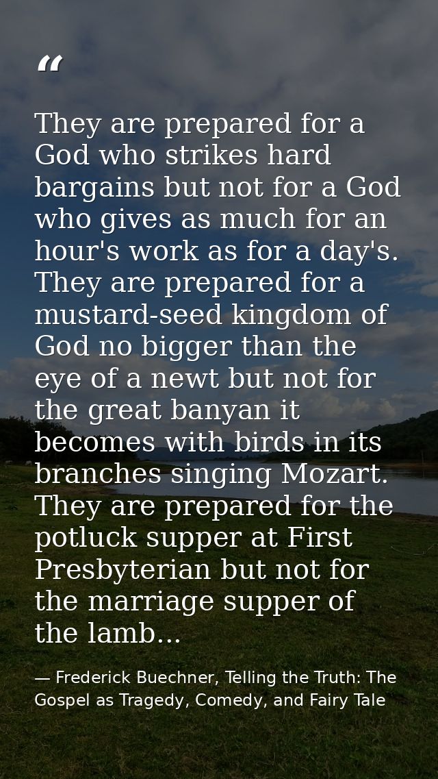They are prepared for a God who strikes hard bargains but not for a God who gives as much for an hour's work as for a da — Frederick Buechner, Telling the Truth: The Gospel as Tragedy, Comedy, and Fairy Tale
