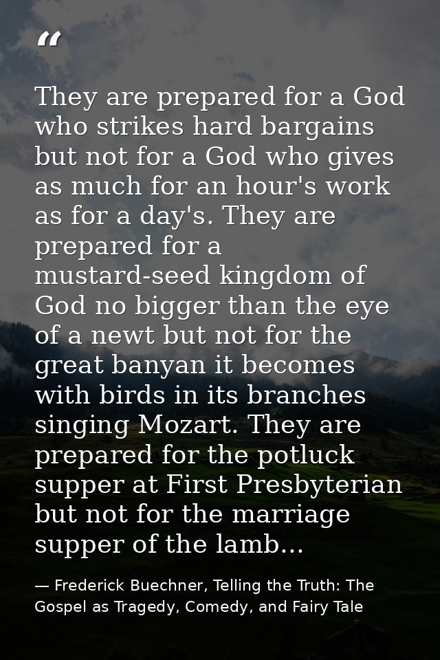They are prepared for a God who strikes hard bargains but not for a God who gives as much for an hour's work as for a da — Frederick Buechner, Telling the Truth: The Gospel as Tragedy, Comedy, and Fairy Tale