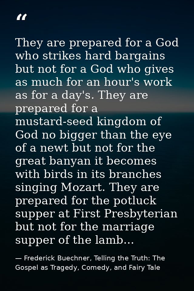 They are prepared for a God who strikes hard bargains but not for a God who gives as much for an hour's work as for a da — Frederick Buechner, Telling the Truth: The Gospel as Tragedy, Comedy, and Fairy Tale