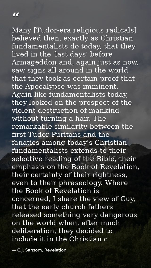 Many [Tudor-era religious radicals] believed then, exactly as Christian fundamentalists do today, that they lived in the — C.J. Sansom, Revelation
