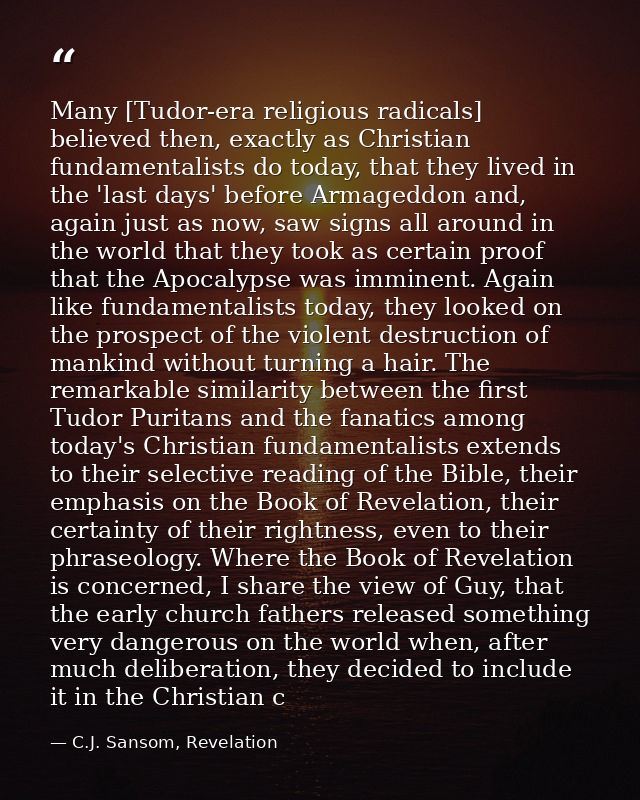 Many [Tudor-era religious radicals] believed then, exactly as Christian fundamentalists do today, that they lived in the — C.J. Sansom, Revelation