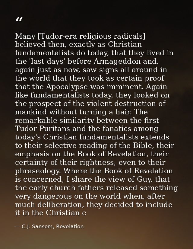 Many [Tudor-era religious radicals] believed then, exactly as Christian fundamentalists do today, that they lived in the — C.J. Sansom, Revelation