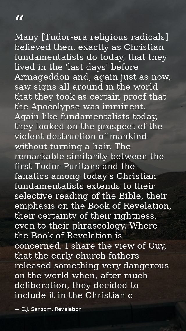 Many [Tudor-era religious radicals] believed then, exactly as Christian fundamentalists do today, that they lived in the — C.J. Sansom, Revelation