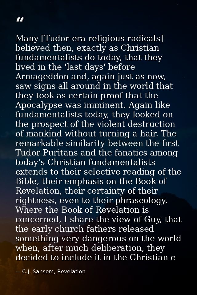 Many [Tudor-era religious radicals] believed then, exactly as Christian fundamentalists do today, that they lived in the — C.J. Sansom, Revelation