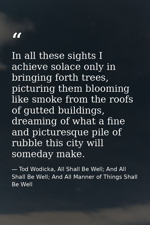 In all these sights I achieve solace only in bringing forth trees, picturing them blooming like smoke from the roofs of  — Tod Wodicka, All Shall Be Well; And All Shall Be Well; And All Manner of Things Shall Be Well