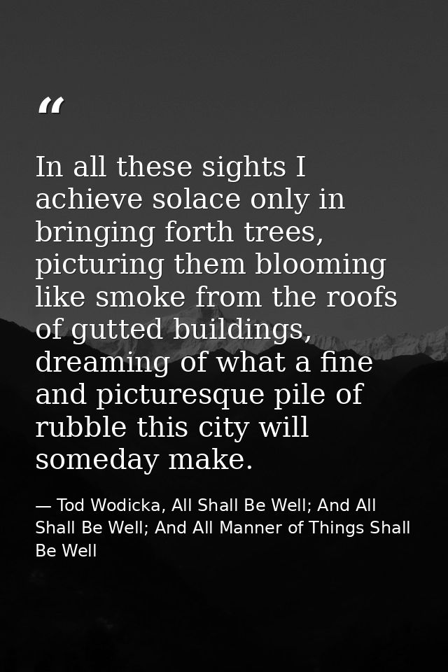 In all these sights I achieve solace only in bringing forth trees, picturing them blooming like smoke from the roofs of  — Tod Wodicka, All Shall Be Well; And All Shall Be Well; And All Manner of Things Shall Be Well