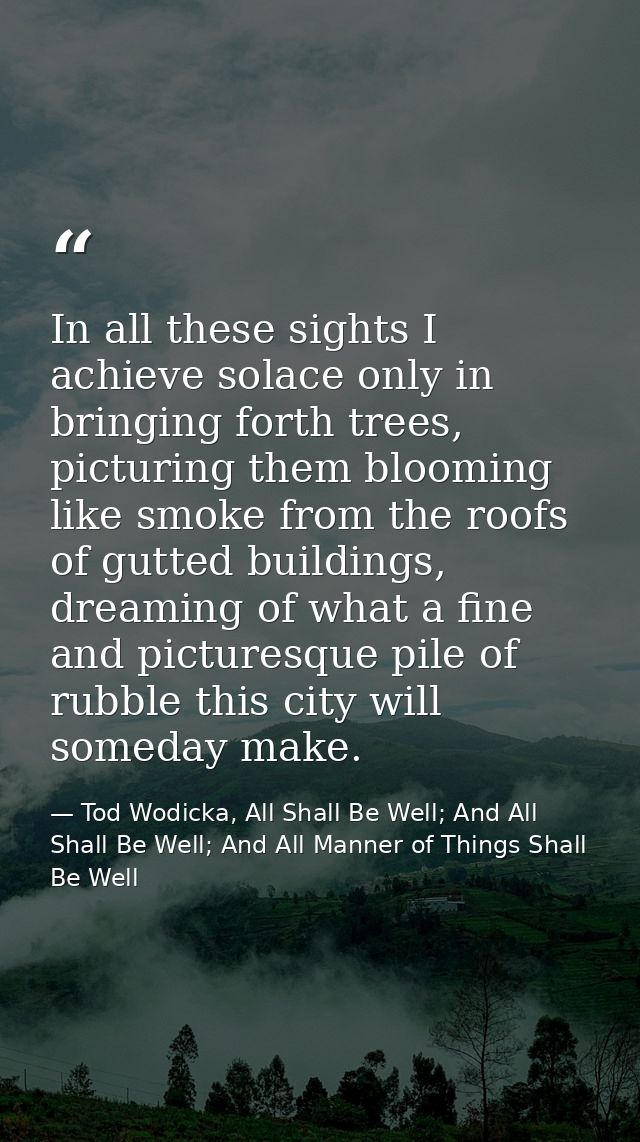 In all these sights I achieve solace only in bringing forth trees, picturing them blooming like smoke from the roofs of  — Tod Wodicka, All Shall Be Well; And All Shall Be Well; And All Manner of Things Shall Be Well