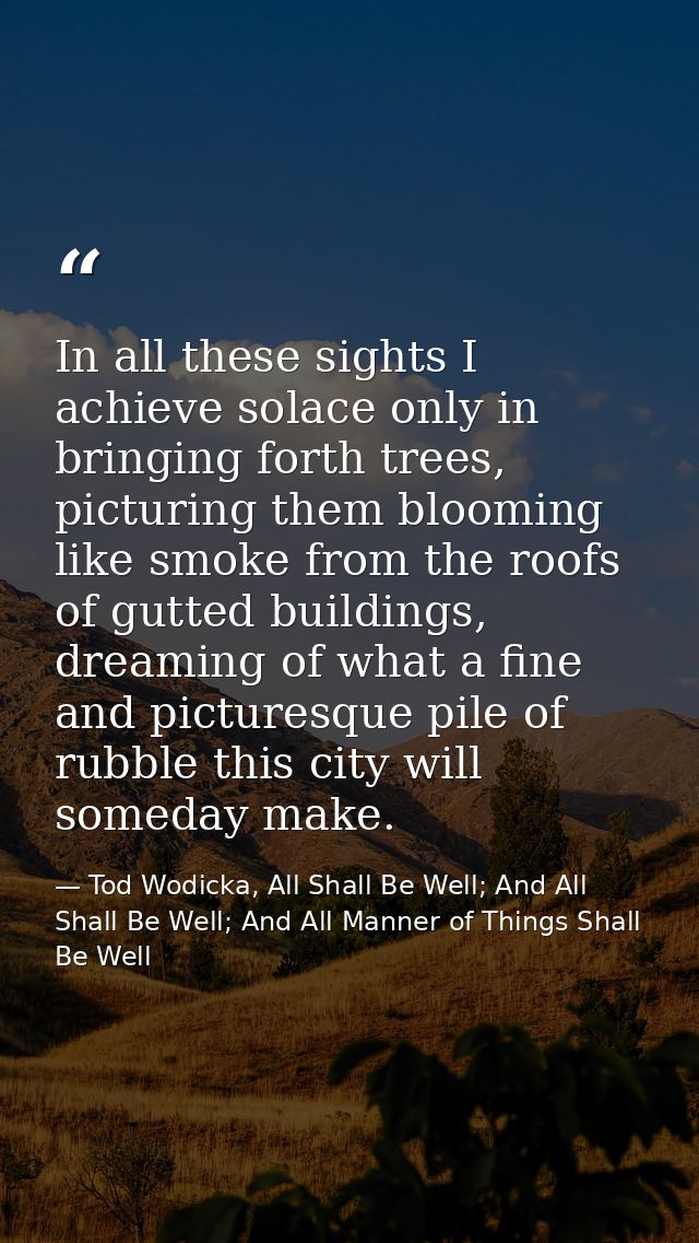 In all these sights I achieve solace only in bringing forth trees, picturing them blooming like smoke from the roofs of  — Tod Wodicka, All Shall Be Well; And All Shall Be Well; And All Manner of Things Shall Be Well