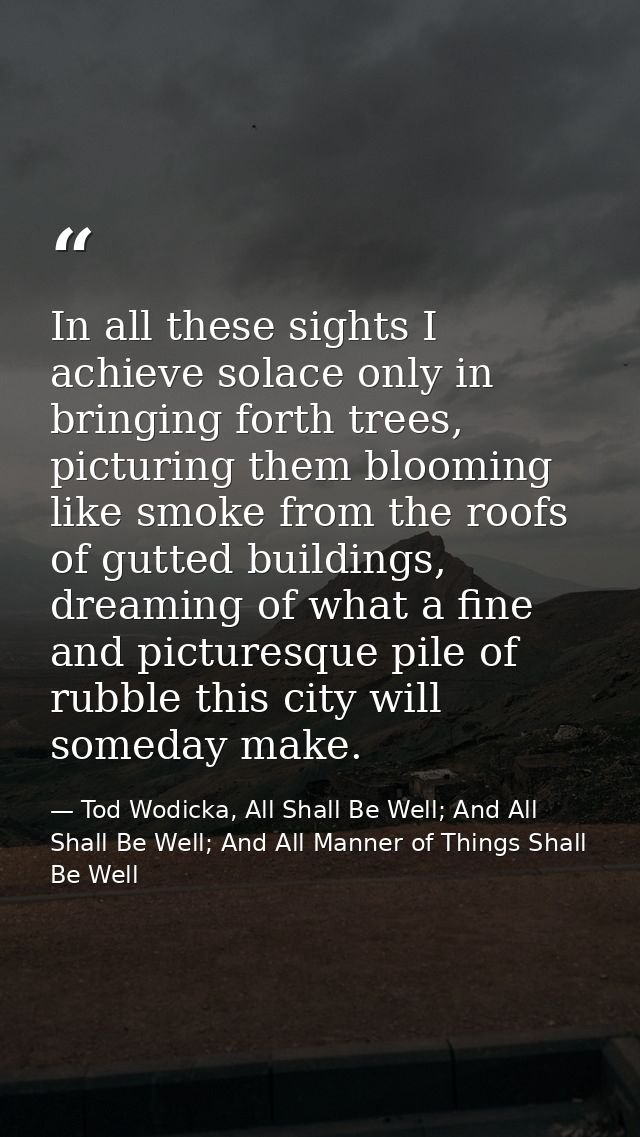 In all these sights I achieve solace only in bringing forth trees, picturing them blooming like smoke from the roofs of  — Tod Wodicka, All Shall Be Well; And All Shall Be Well; And All Manner of Things Shall Be Well