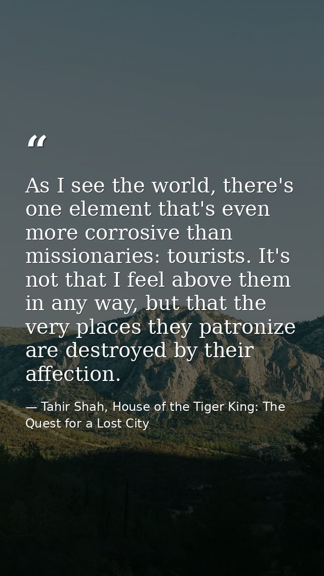As I see the world, there's one element that's even more corrosive than missionaries: tourists. It's not that I feel abo — Tahir Shah, House of the Tiger King: The Quest for a Lost City