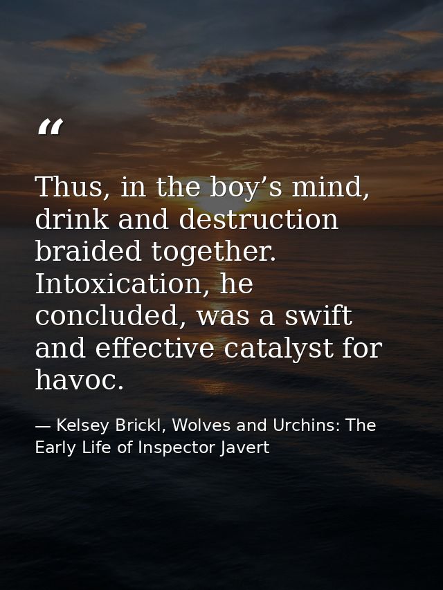 Thus, in the boy’s mind, drink and destruction braided together. Intoxication, he concluded, was a swift and effective c — Kelsey Brickl, Wolves and Urchins: The Early Life of Inspector Javert