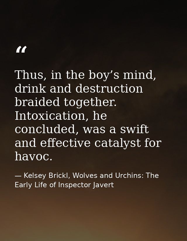Thus, in the boy’s mind, drink and destruction braided together. Intoxication, he concluded, was a swift and effective c — Kelsey Brickl, Wolves and Urchins: The Early Life of Inspector Javert
