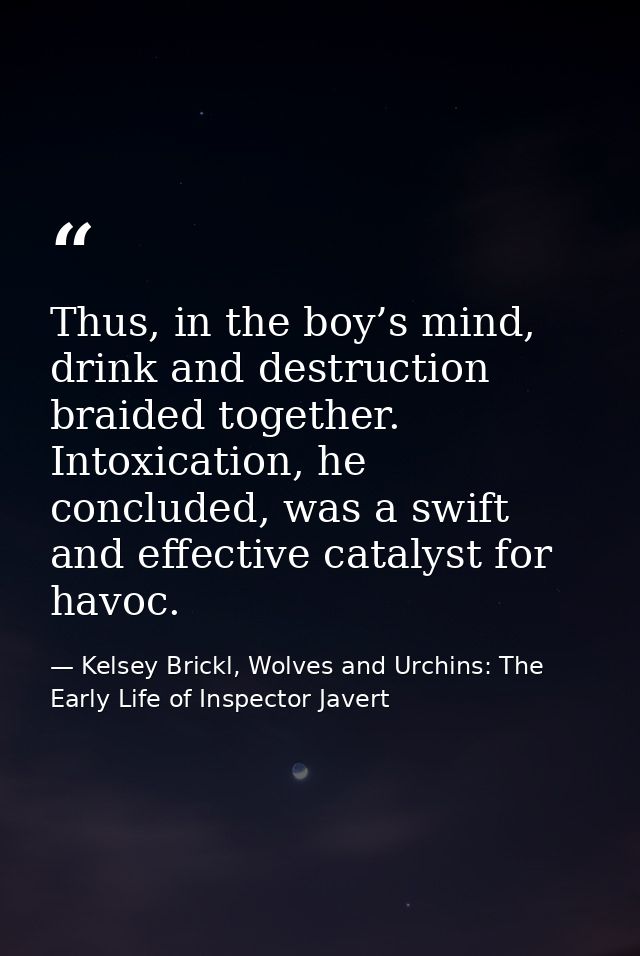 Thus, in the boy’s mind, drink and destruction braided together. Intoxication, he concluded, was a swift and effective c — Kelsey Brickl, Wolves and Urchins: The Early Life of Inspector Javert