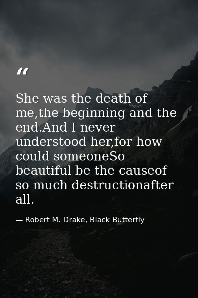 She was the death of me,the beginning and the end.And I never understood her,for how could someoneSo beautiful be the ca — Robert M. Drake, Black Butterfly