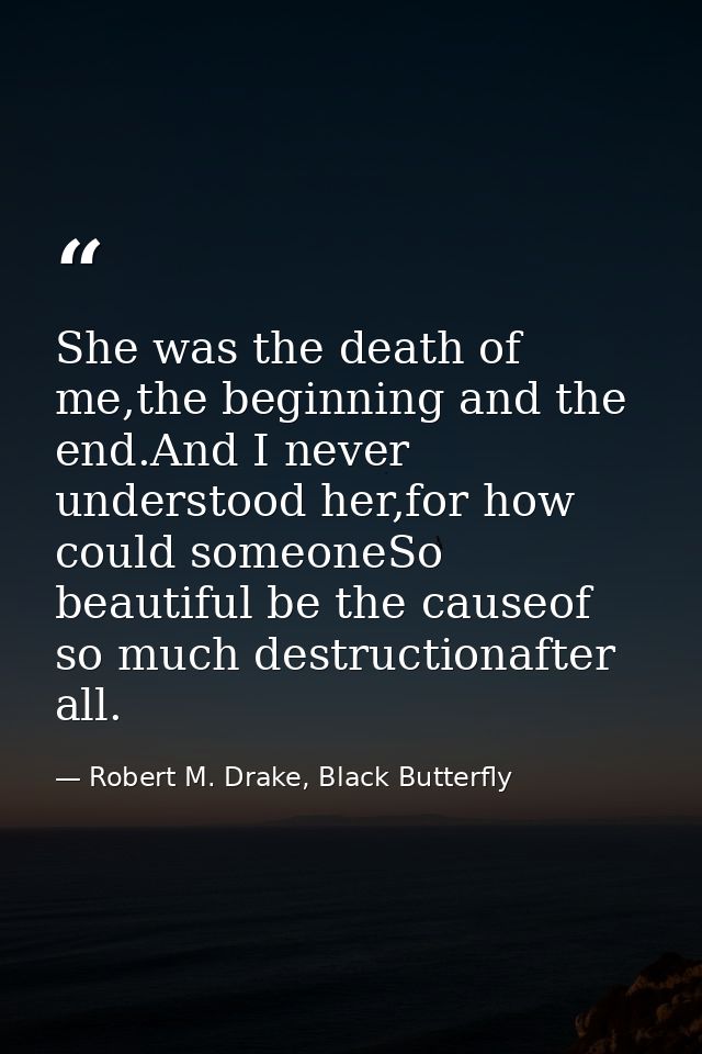 She was the death of me,the beginning and the end.And I never understood her,for how could someoneSo beautiful be the ca — Robert M. Drake, Black Butterfly