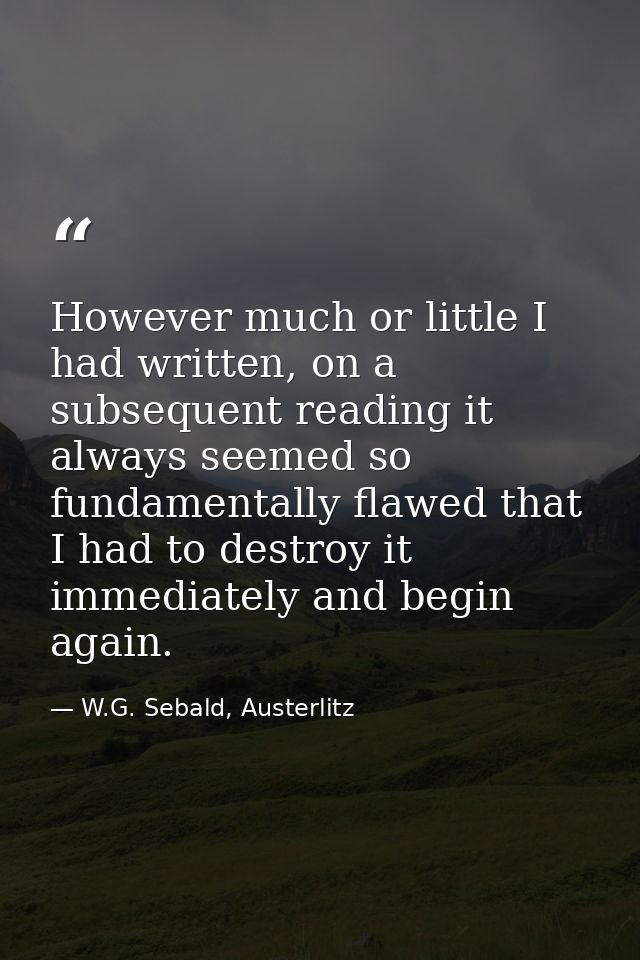 However much or little I had written, on a subsequent reading it always seemed so fundamentally flawed that I had to des — W.G. Sebald, Austerlitz