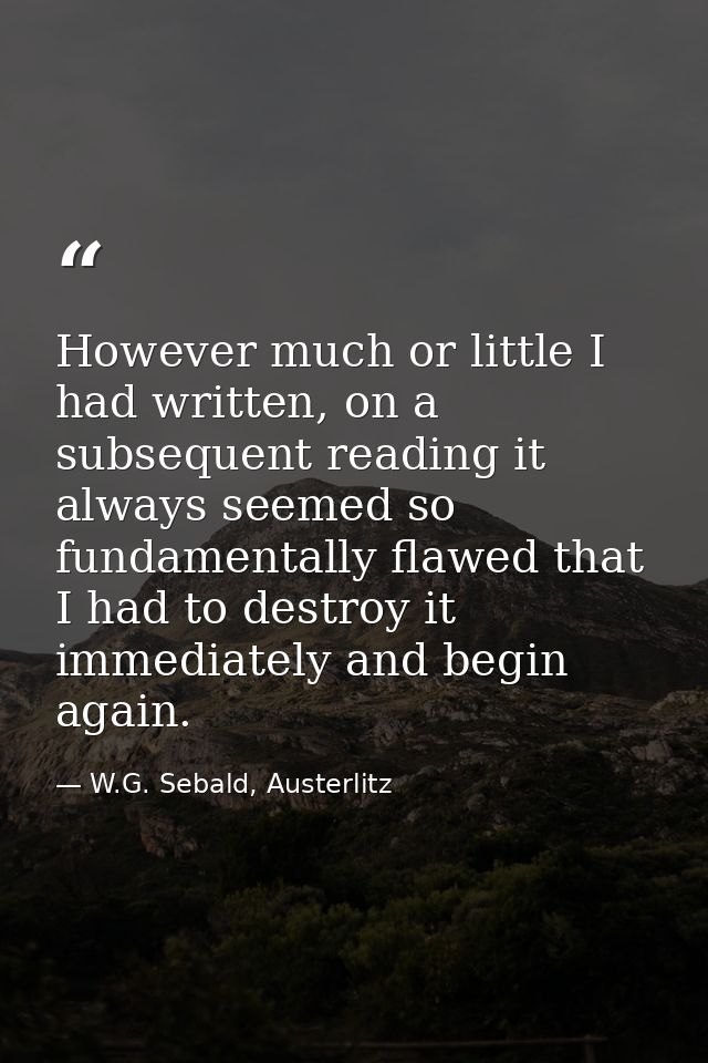 However much or little I had written, on a subsequent reading it always seemed so fundamentally flawed that I had to des — W.G. Sebald, Austerlitz