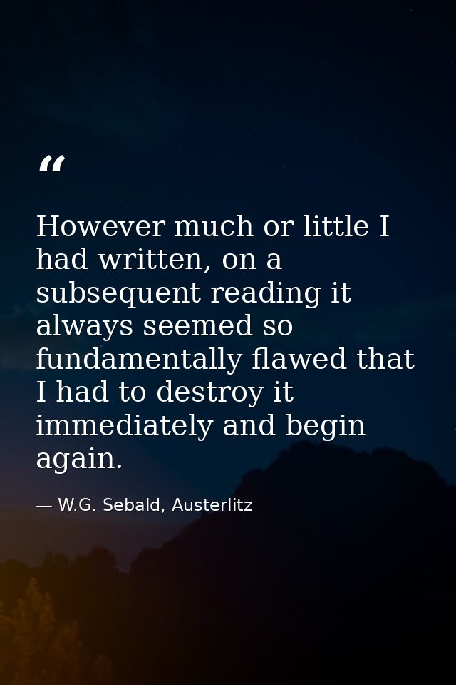 However much or little I had written, on a subsequent reading it always seemed so fundamentally flawed that I had to des — W.G. Sebald, Austerlitz