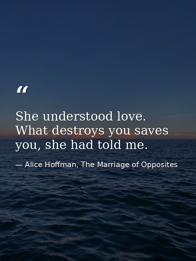 She understood love. What destroys you saves you, she had told me. — Alice Hoffman, The Marriage of Opposites