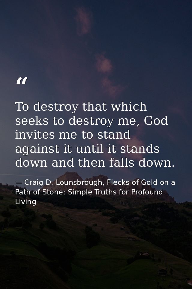 To destroy that which seeks to destroy me, God invites me to stand against it until it stands down and then falls down. — Craig D. Lounsbrough, Flecks of Gold on a Path of Stone: Simple Truths for Profound Living