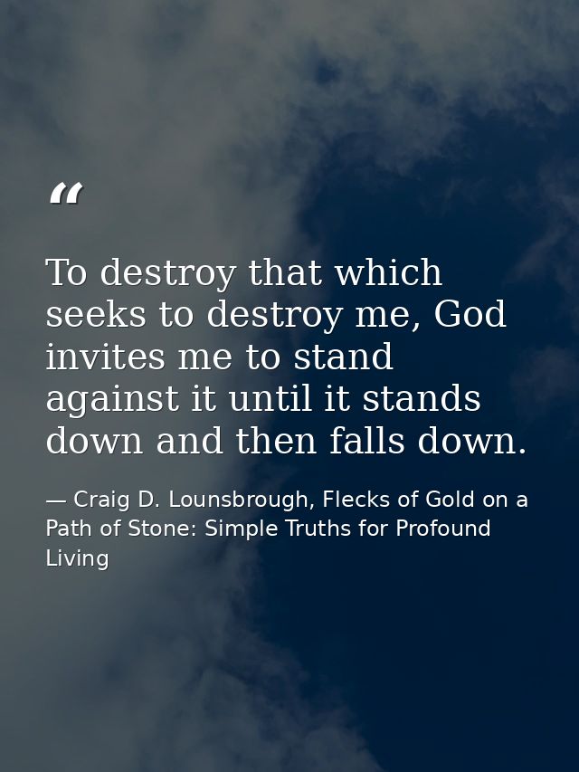 To destroy that which seeks to destroy me, God invites me to stand against it until it stands down and then falls down. — Craig D. Lounsbrough, Flecks of Gold on a Path of Stone: Simple Truths for Profound Living