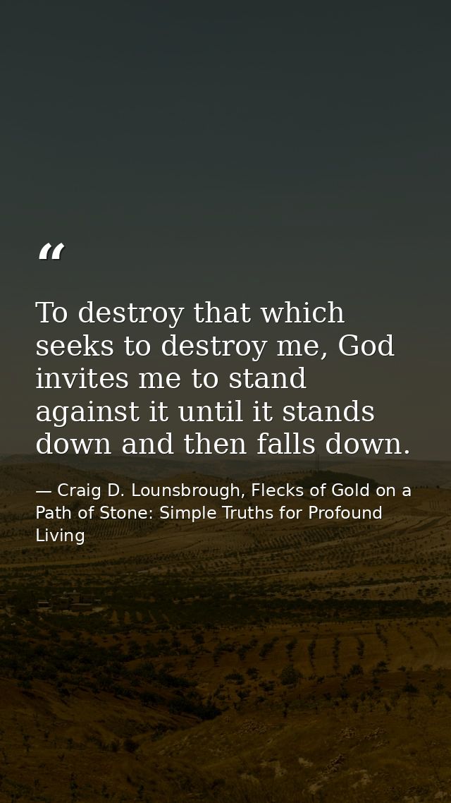 To destroy that which seeks to destroy me, God invites me to stand against it until it stands down and then falls down. — Craig D. Lounsbrough, Flecks of Gold on a Path of Stone: Simple Truths for Profound Living