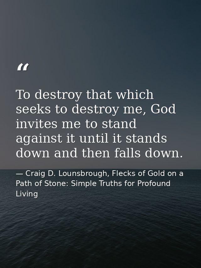 To destroy that which seeks to destroy me, God invites me to stand against it until it stands down and then falls down. — Craig D. Lounsbrough, Flecks of Gold on a Path of Stone: Simple Truths for Profound Living