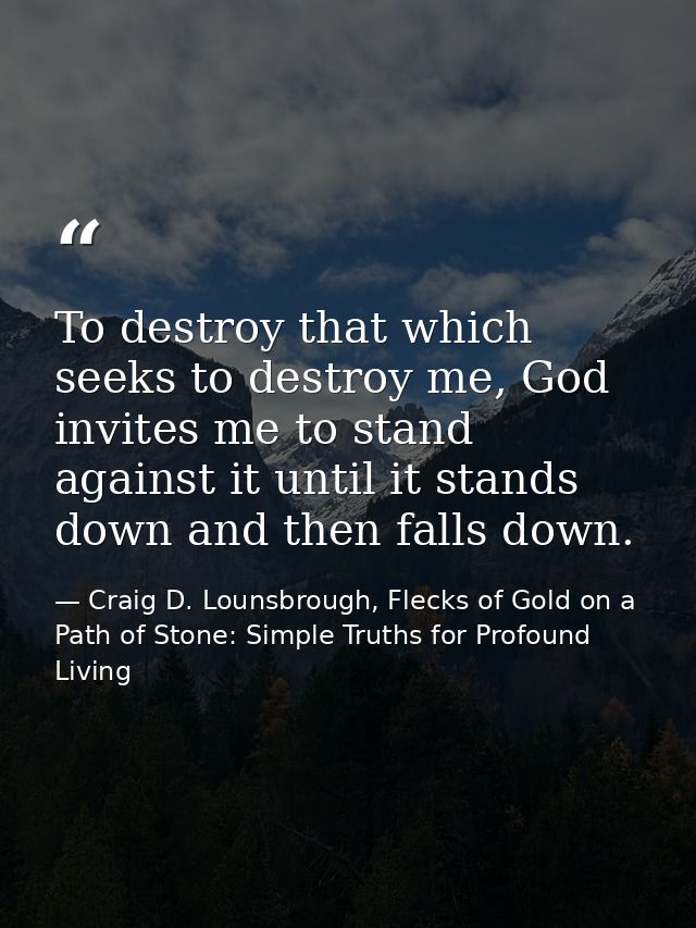 To destroy that which seeks to destroy me, God invites me to stand against it until it stands down and then falls down. — Craig D. Lounsbrough, Flecks of Gold on a Path of Stone: Simple Truths for Profound Living