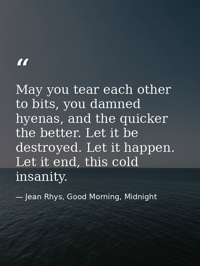 May you tear each other to bits, you damned hyenas, and the quicker the better. Let it be destroyed. Let it happen. Let  — Jean Rhys, Good Morning, Midnight