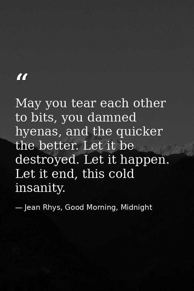 May you tear each other to bits, you damned hyenas, and the quicker the better. Let it be destroyed. Let it happen. Let  — Jean Rhys, Good Morning, Midnight