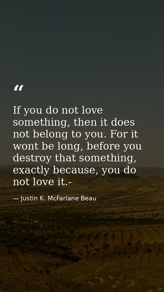 If you do not love something, then it does not belong to you. For it wont be long, before you destroy that something, ex — Justin K. McFarlane Beau