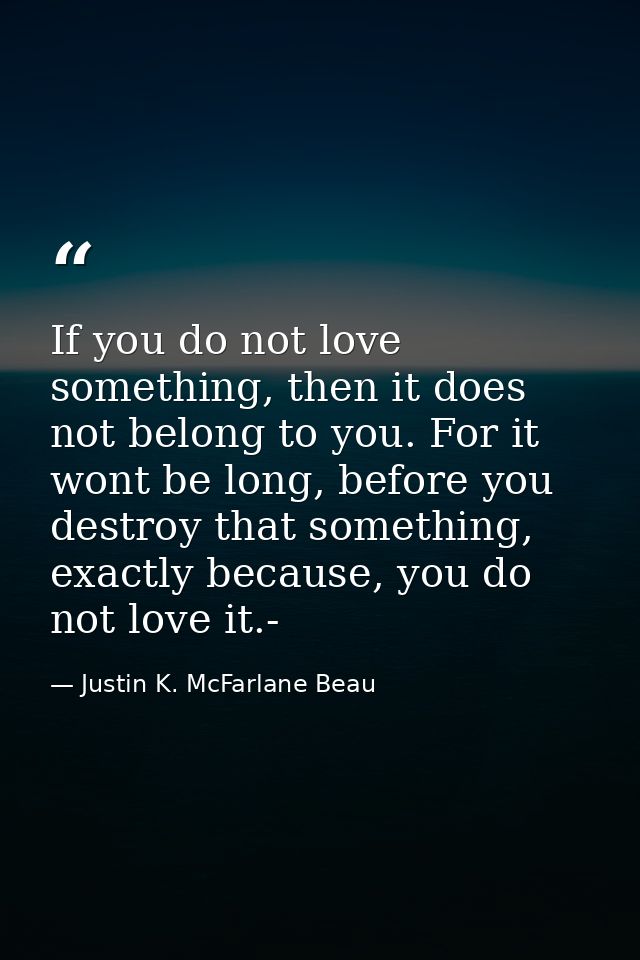 If you do not love something, then it does not belong to you. For it wont be long, before you destroy that something, ex — Justin K. McFarlane Beau